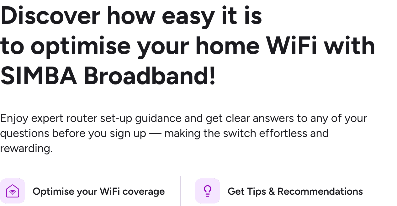 Discover how easy it is to optimise your home WiFi with SIMBA Broadband - enjoy expert router set-up guidance, WiFi coverage optimisation and tips & recommendations before you sign up